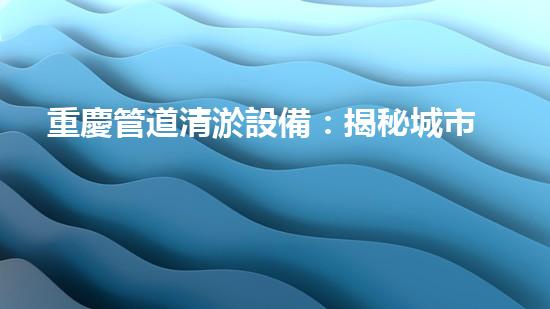 重慶管道清淤設備：揭秘城市下水道的黑暗秘密！